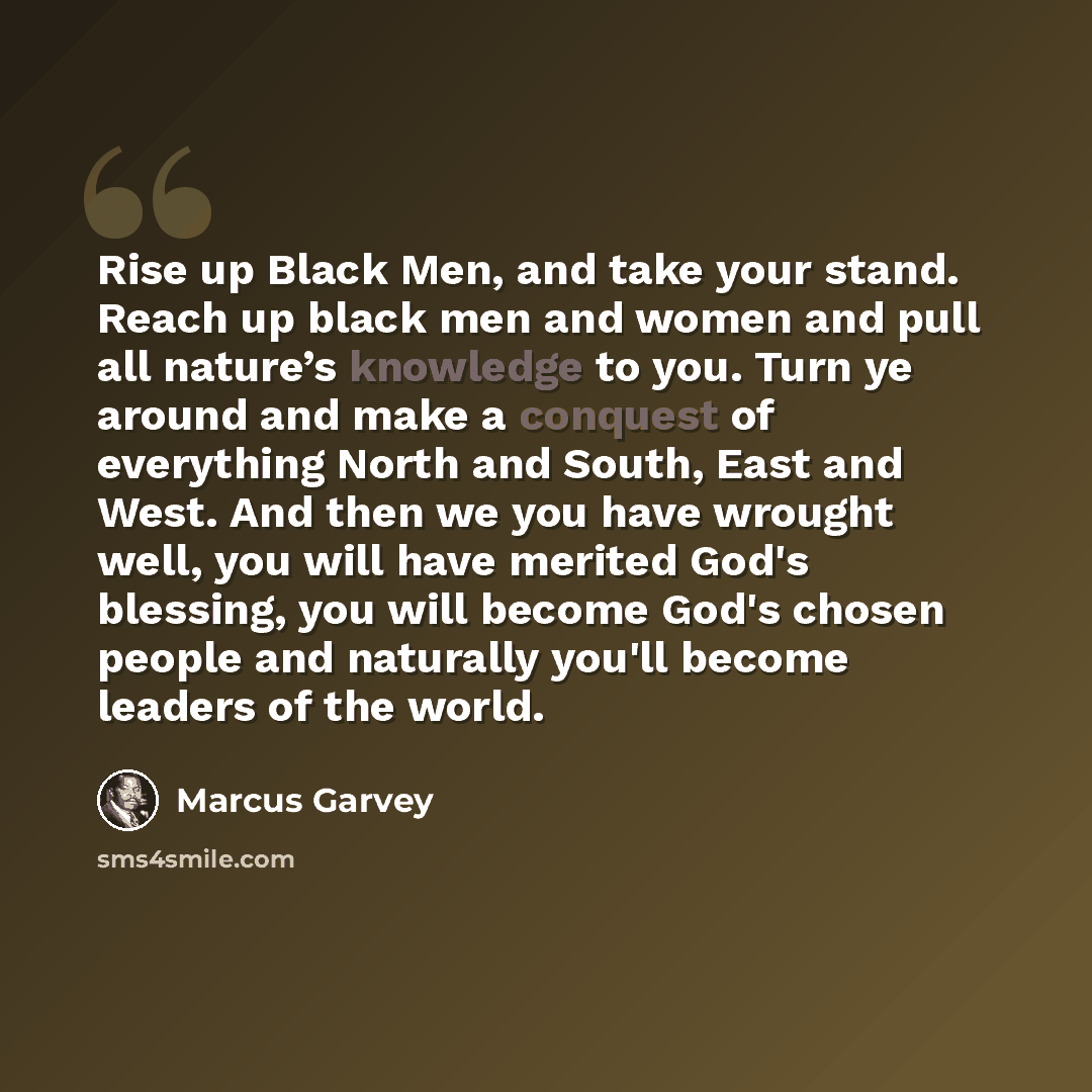 “Rise up Black Men, and take your stand. Reach up black men and women and pull all nature’s knowledge to you. Turn ye around and make a conquest of everything North and South, East and West. And then we you have wrought well, you will have merited God's blessing, you will become God's chosen people…” quote by Marcus Garvey