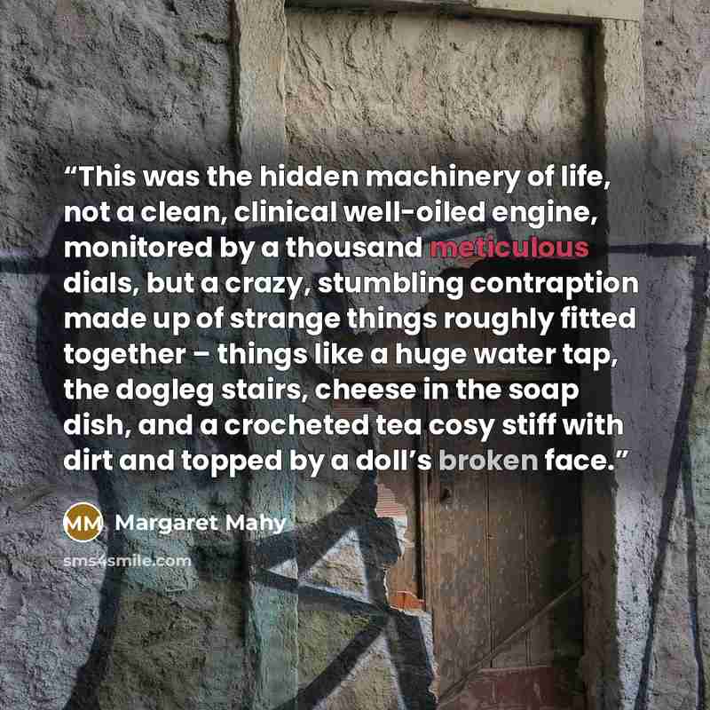 “This was the hidden machinery of life, not a clean, clinical well-oiled engine, monitored by a thousand meticulous dials, but a crazy, stumbling contraption made up of strange things roughly fitted together – things like a huge water tap, the dogleg stairs, cheese in the soap dish, and a crocheted…” quote by Margaret Mahy