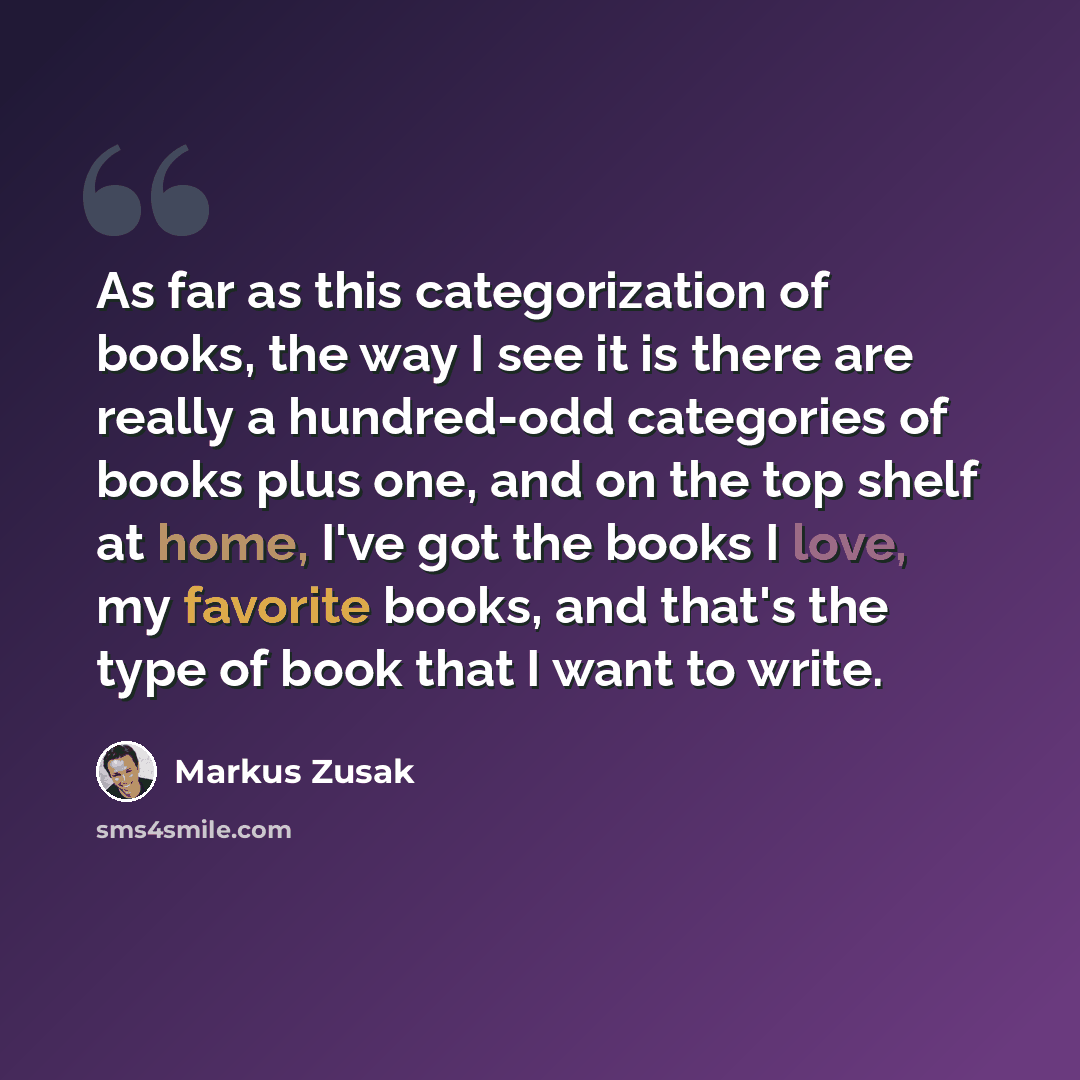 “As far as this categorization of books, the way I see it is there are really a hundred-odd categories of books plus one, and on the top shelf at home, I've got the books I love, my favorite books, and that's the type of book that I want to write.” quote by Markus Zusak