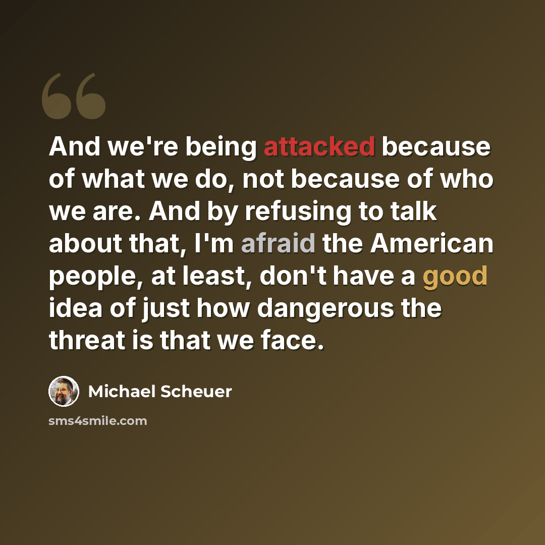 “And we're being attacked because of what we do, not because of who we are. And by refusing to talk about that, I'm afraid the American people, at least, don't have a good idea of just how dangerous the threat is that we face.” quote by Michael Scheuer