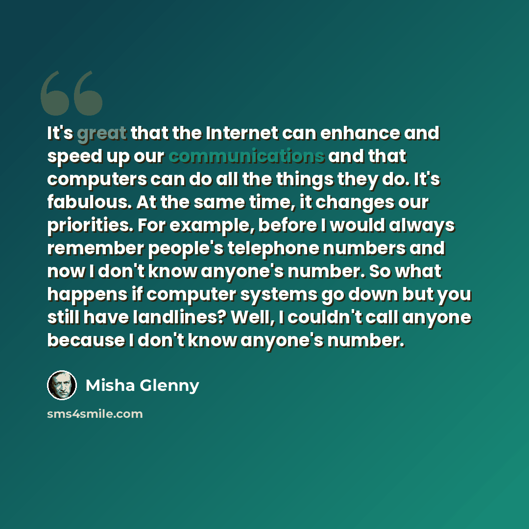 “It's great that the Internet can enhance and speed up our communications and that computers can do all the things they do. It's fabulous. At the same time, it changes our priorities. For example, before I would always remember people's telephone numbers and now I don't know anyone's number. So…” quote by Misha Glenny