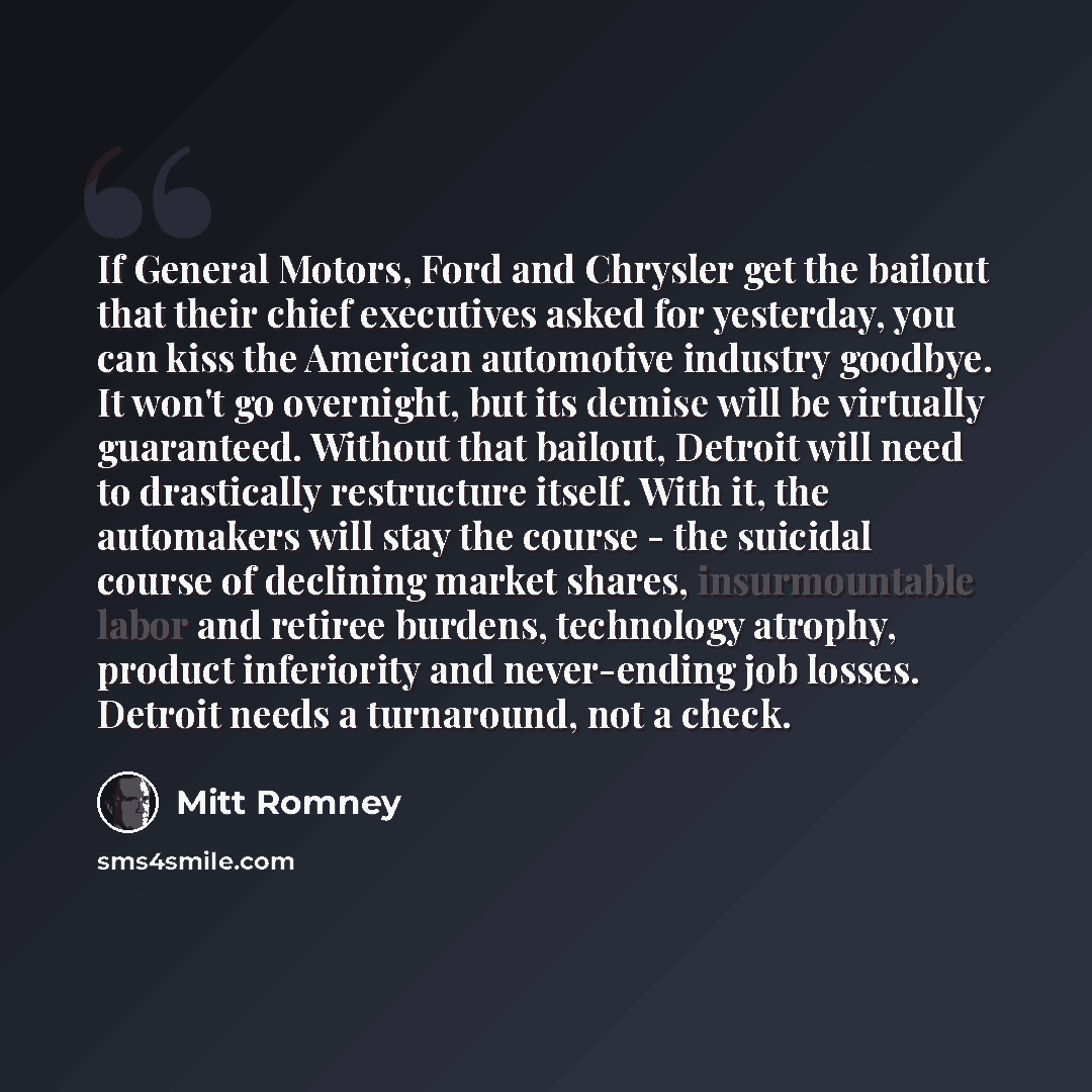 “If General Motors, Ford and Chrysler get the bailout that their chief executives asked for yesterday, you can kiss the American automotive industry goodbye. It won't go overnight, but its demise will be virtually guaranteed. Without that bailout, Detroit will need to drastically restructure…” quote by Mitt Romney