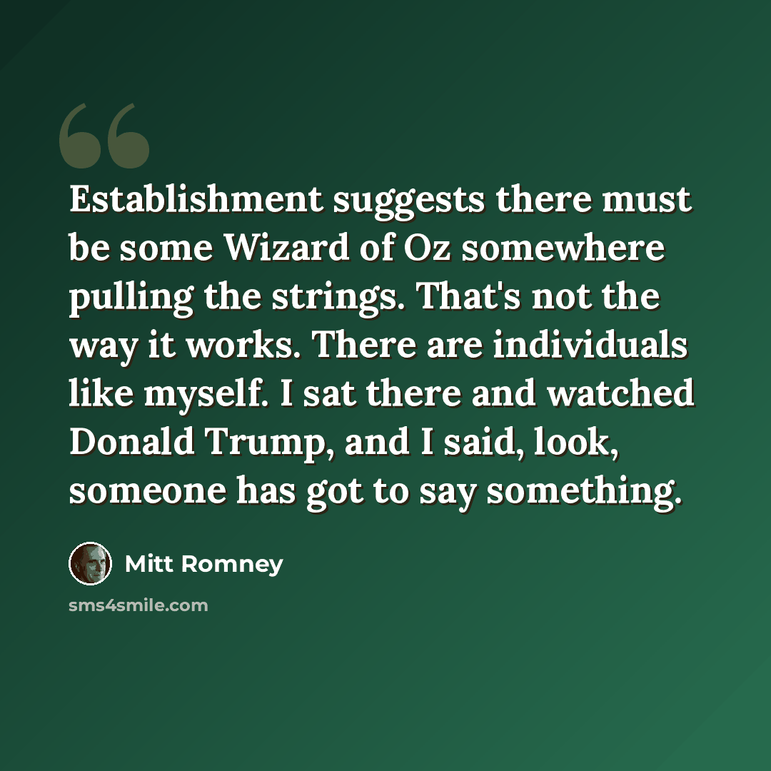 “Establishment suggests there must be some Wizard of Oz somewhere pulling the strings. That's not the way it works. There are individuals like myself. I sat there and watched Donald Trump, and I said, look, someone has got to say something.” quote by Mitt Romney