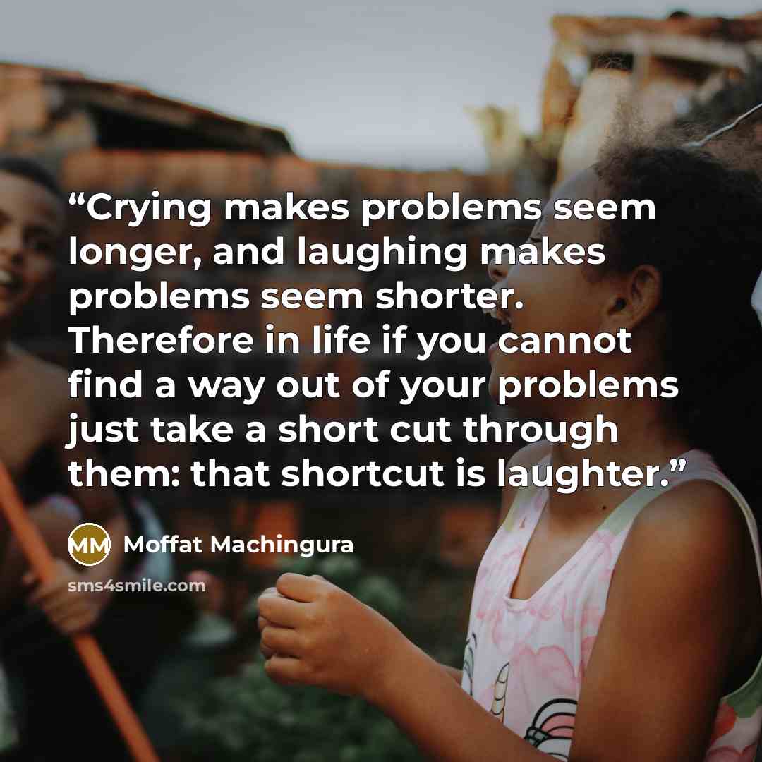 “Crying makes problems seem longer, and laughing makes problems seem shorter. Therefore in life if you cannot find a way out of your problems just take a short cut through them: that shortcut is laughter.” quote by Moffat Machingura