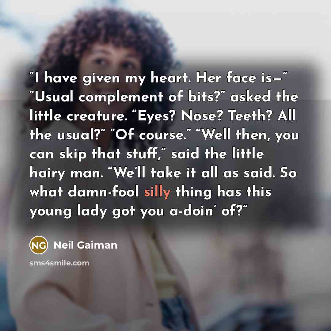 “I have given my heart. Her face is—” “Usual complement of bits?” asked the little creature. “Eyes? Nose? Teeth? All the usual?” “Of course.” “Well then, you can skip that stuff,” said the little hairy man. “We’ll take it all as said. So what damn-fool silly thing has this young lady got you…” quote by Neil Gaiman