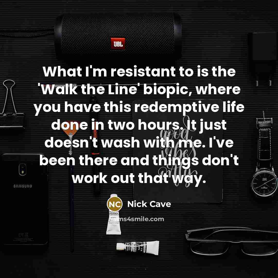 “What I'm resistant to is the 'Walk the Line' biopic, where you have this redemptive life done in two hours. It just doesn't wash with me. I've been there and things don't work out that way.” quote by Nick Cave
