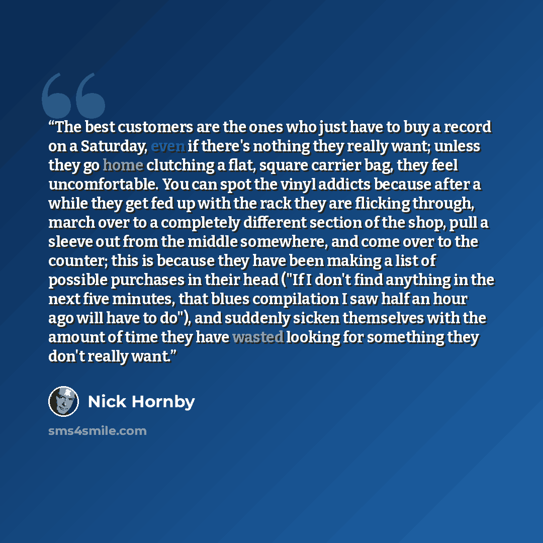 “The best customers are the ones who just have to buy a record on a Saturday, even if there's nothing they really want; unless they go home clutching a flat, square carrier bag, they feel uncomfortable. You can spot the vinyl addicts because after a while they get fed up with the rack they are…” quote by Nick Hornby