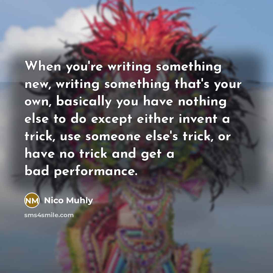 “When you're writing something new, writing something that's your own, basically you have nothing else to do except either invent a trick, use someone else's trick, or have no trick and get a bad performance.” quote by Nico Muhly