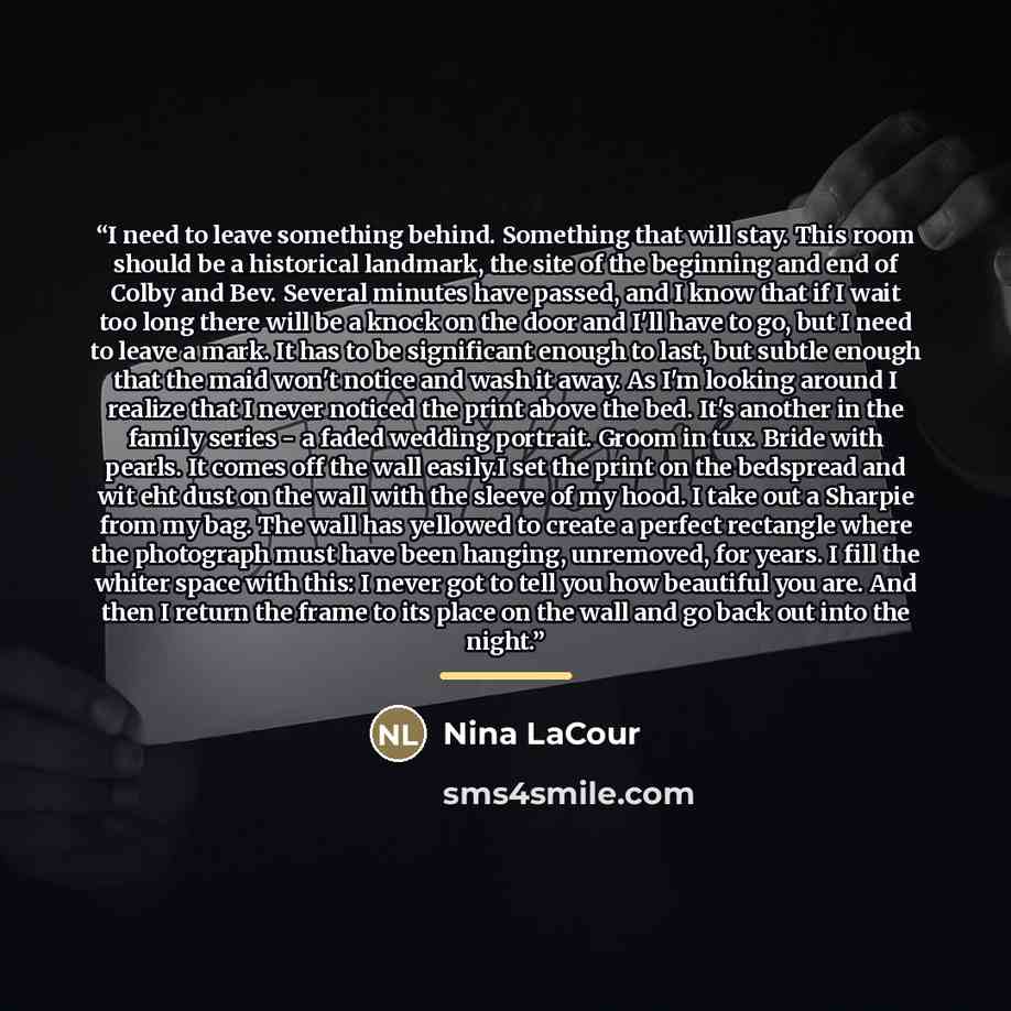 “I need to leave something behind. Something that will stay. This room should be a historical landmark, the site of the beginning and end of Colby and Bev. Several minutes have passed, and I know that if I wait too long there will be a knock on the door and I'll have to go, but I need to leave a…” quote by Nina LaCour