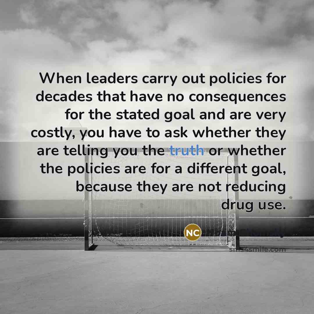 “When leaders carry out policies for decades that have no consequences for the stated goal and are very costly, you have to ask whether they are telling you the truth or whether the policies are for a different goal, because they are not reducing drug use.” quote by Noam Chomsky