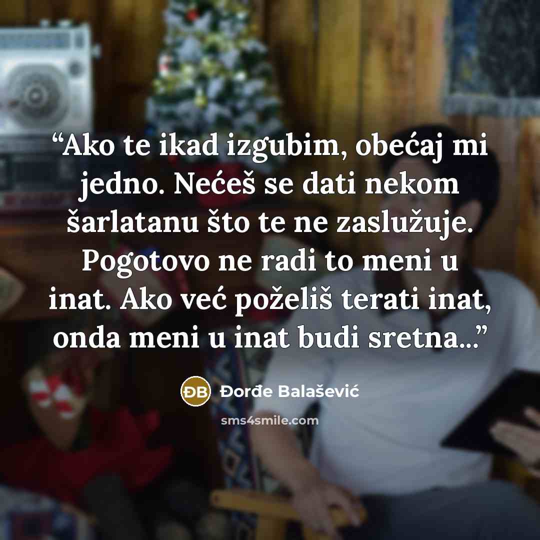 “Ako te ikad izgubim, obećaj mi jedno. Nećeš se dati nekom šarlatanu što te ne zaslužuje. Pogotovo ne radi to meni u inat. Ako već poželiš terati inat, onda meni u inat budi sretna...” quote by Đorđe Balašević