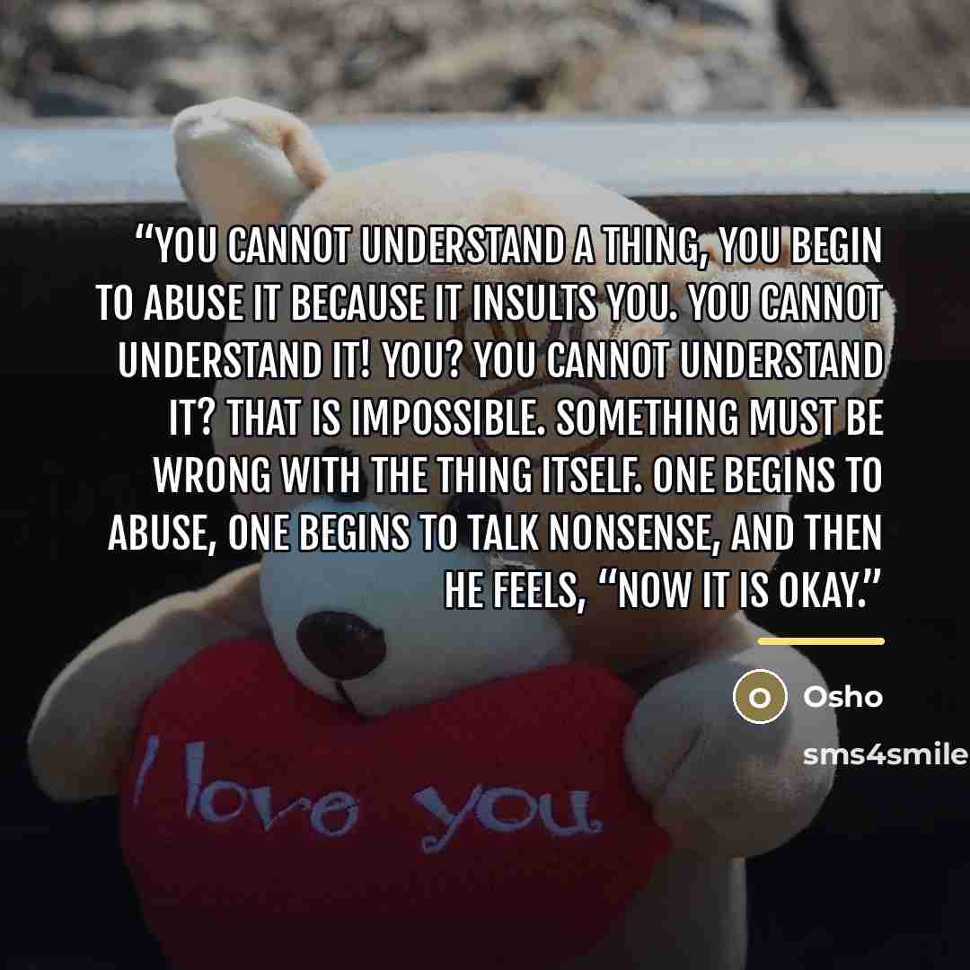 “you cannot understand a thing, you begin to abuse it because it insults you. You cannot understand it! You? YOU cannot understand it? That is impossible. Something must be wrong with the thing itself. One begins to abuse, one begins to talk nonsense, and then he feels, “Now it is okay.” quote by Osho