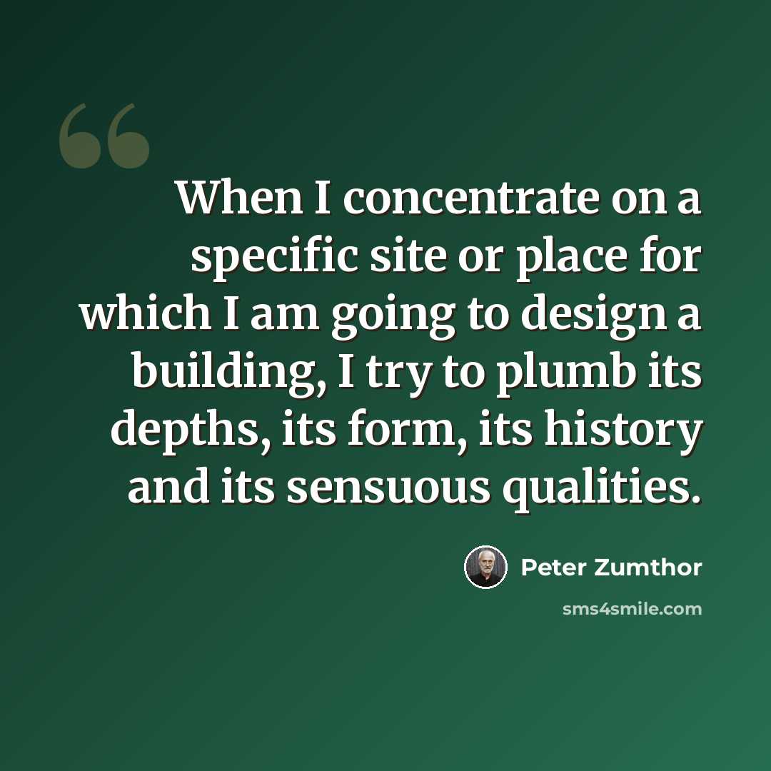 “When I concentrate on a specific site or place for which I am going to design a building, I try to plumb its depths, its form, its history and its sensuous qualities.” quote by Peter Zumthor