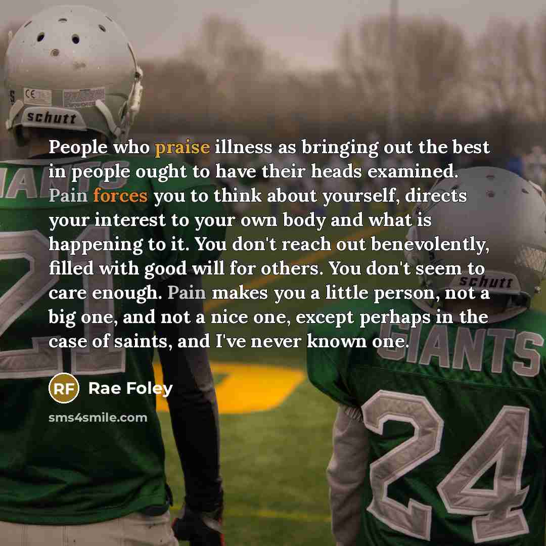 “People who praise illness as bringing out the best in people ought to have their heads examined. Pain forces you to think about yourself, directs your interest to your own body and what is happening to it. You don't reach out benevolently, filled with good will for others. You don't seem to care…” quote by Rae Foley
