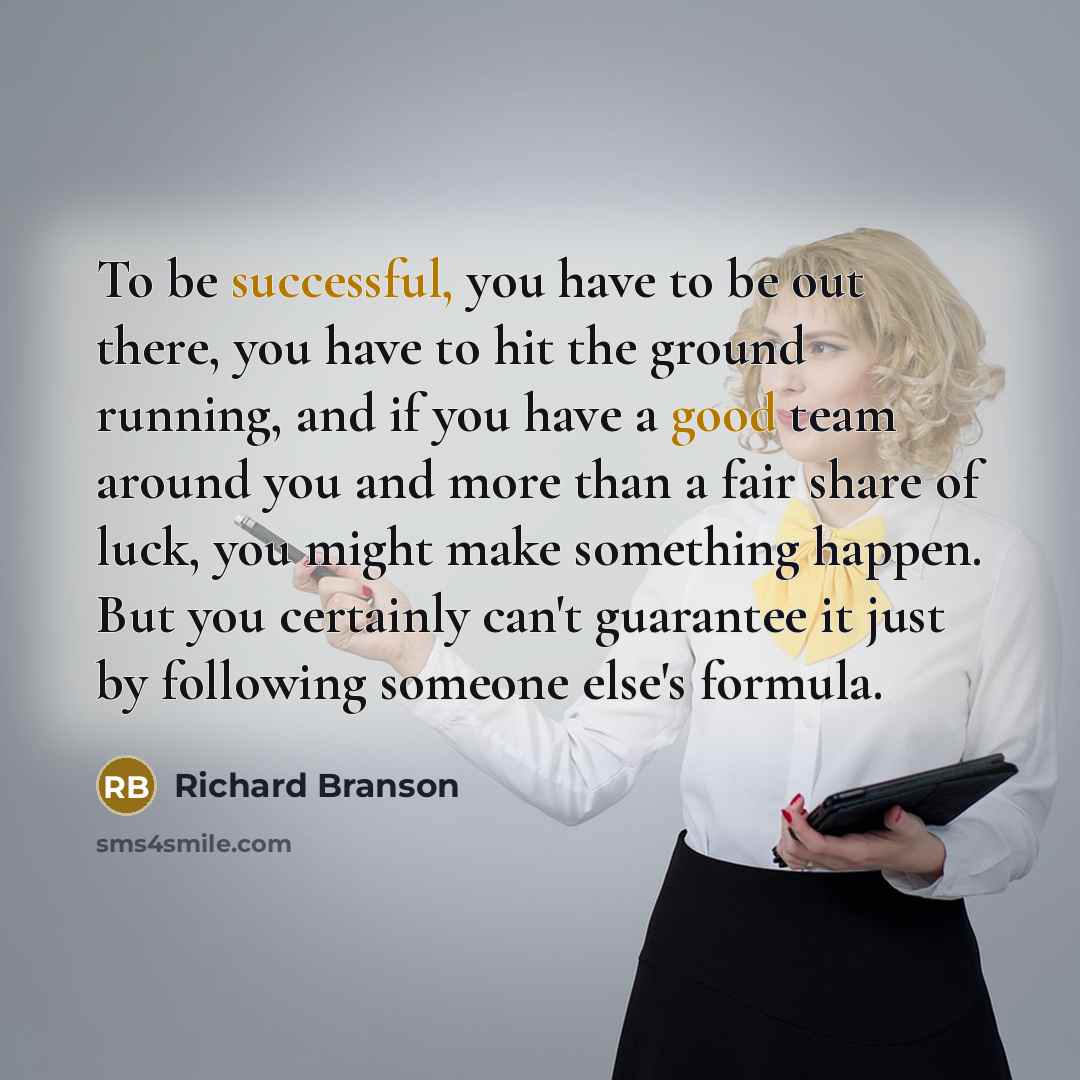 “To be successful, you have to be out there, you have to hit the ground running, and if you have a good team around you and more than a fair share of luck, you might make something happen. But you certainly can't guarantee it just by following someone else's formula.” quote by Richard Branson