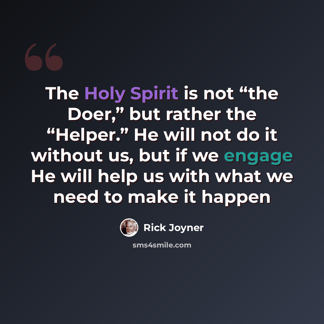 “The Holy Spirit is not “the Doer,” but rather the “Helper.” He will not do it without us, but if we engage He will help us with what we need to make it happen” quote by Rick Joyner
