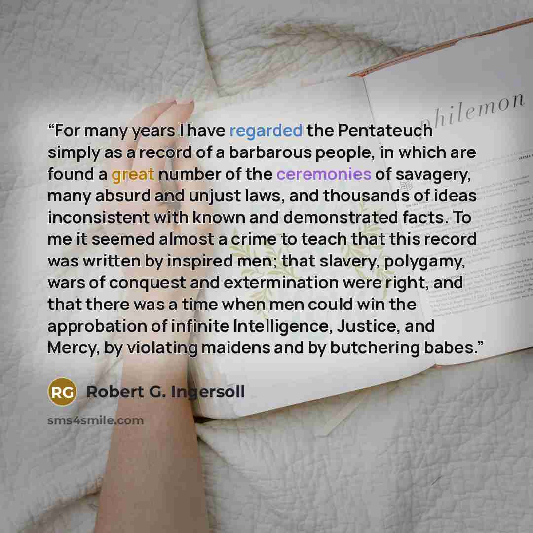 “For many years I have regarded the Pentateuch simply as a record of a barbarous people, in which are found a great number of the ceremonies of savagery, many absurd and unjust laws, and thousands of ideas inconsistent with known and demonstrated facts. To me it seemed almost a crime to teach that…” quote by Robert G. Ingersoll