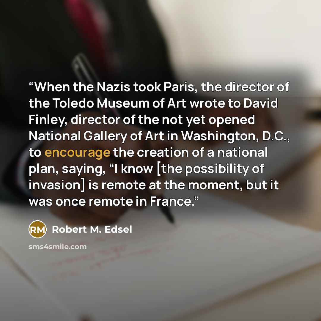 “When the Nazis took Paris, the director of the Toledo Museum of Art wrote to David Finley, director of the not yet opened National Gallery of Art in Washington, D.C., to encourage the creation of a national plan, saying, “I know [the possibility of invasion] is remote at the moment, but it was…” quote by Robert M. Edsel