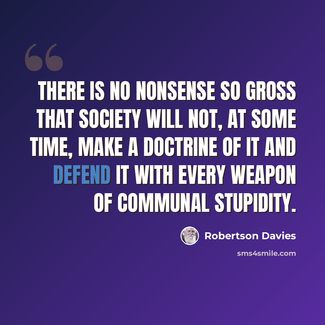 “There is no nonsense so gross that society will not, at some time, make a doctrine of it and defend it with every weapon of communal stupidity.” quote by Robertson Davies