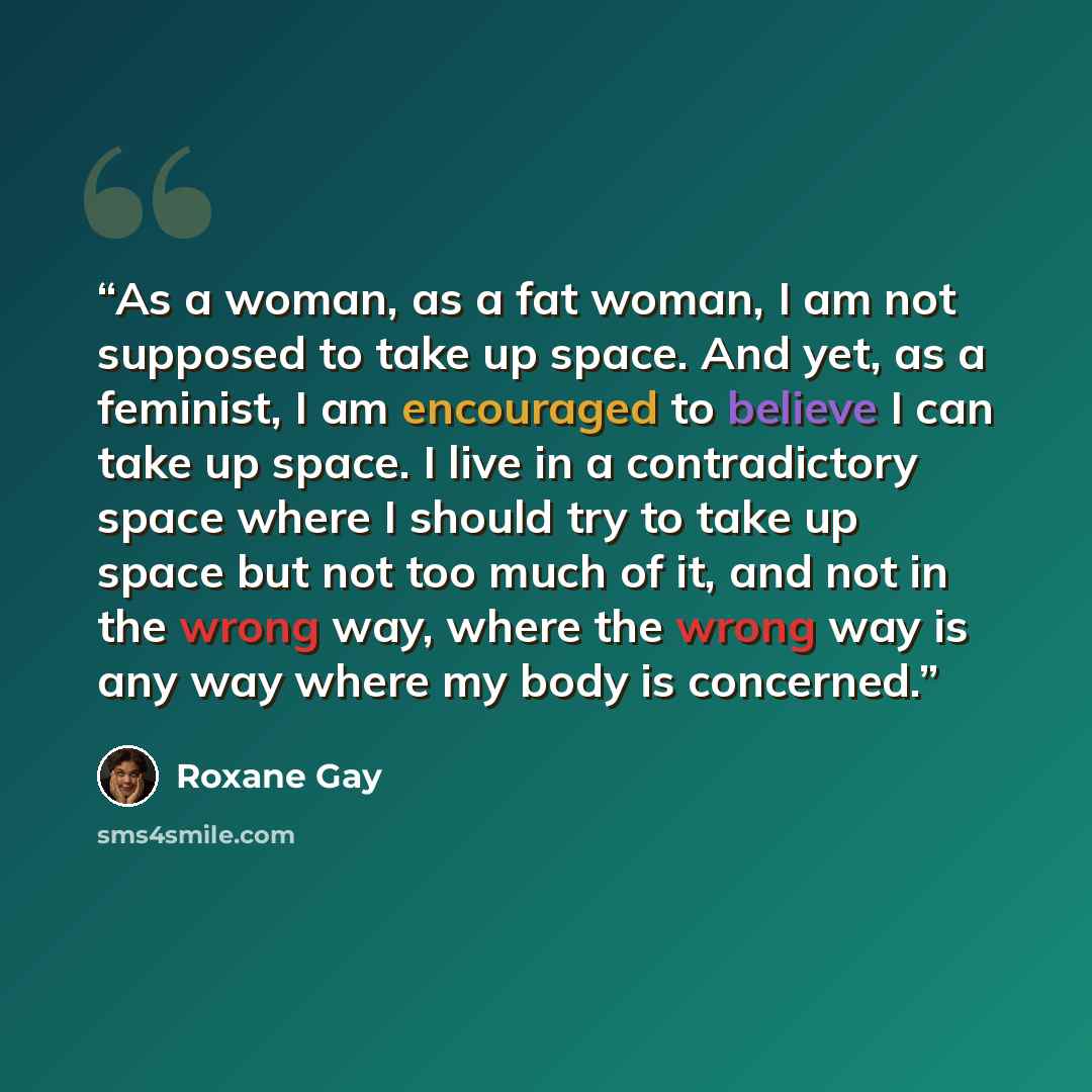 “As a woman, as a fat woman, I am not supposed to take up space. And yet, as a feminist, I am encouraged to believe I can take up space. I live in a contradictory space where I should try to take up space but not too much of it, and not in the wrong way, where the wrong way is any way where my body…” quote by Roxane Gay