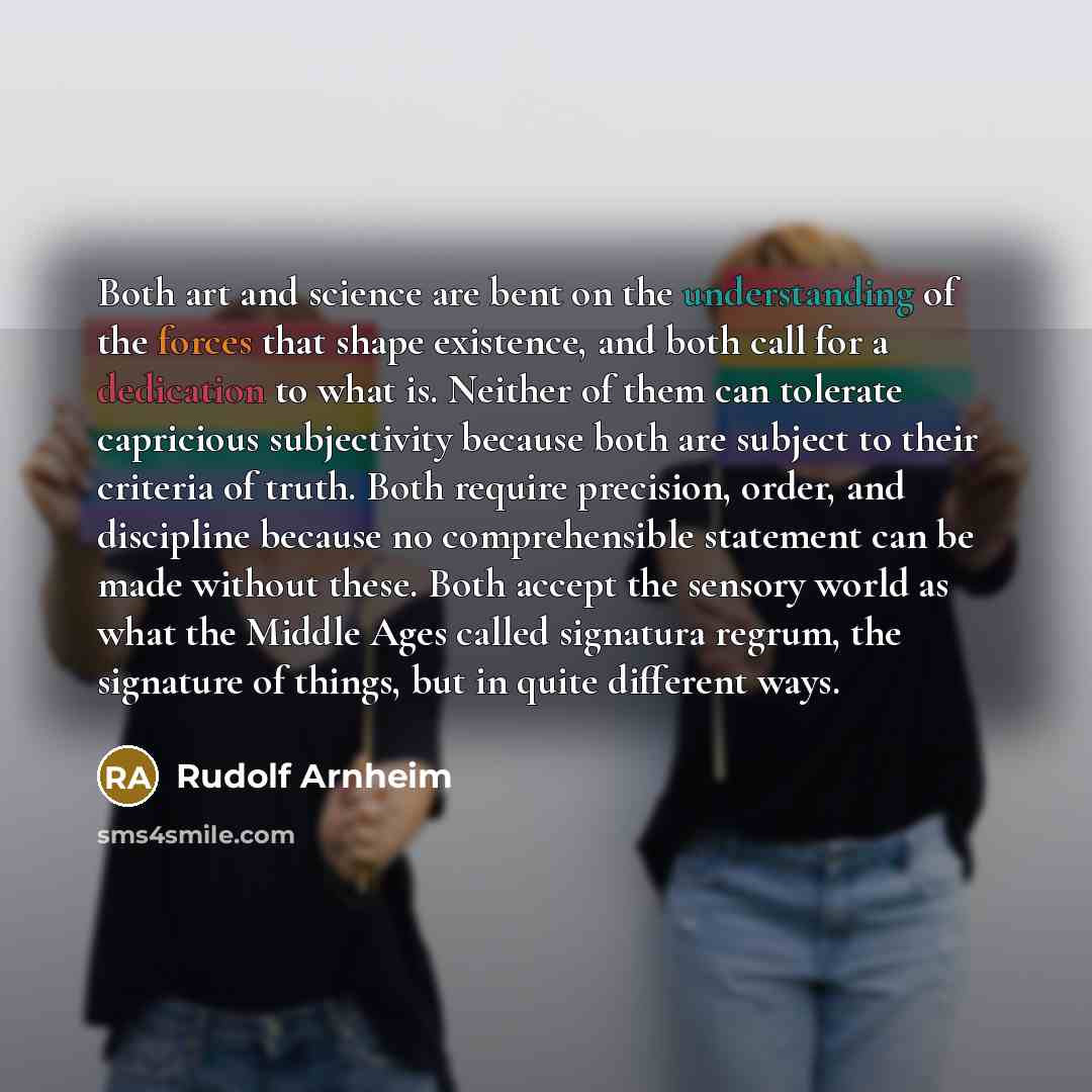 “Both art and science are bent on the understanding of the forces that shape existence, and both call for a dedication to what is. Neither of them can tolerate capricious subjectivity because both are subject to their criteria of truth. Both require precision, order, and discipline because no…” quote by Rudolf Arnheim