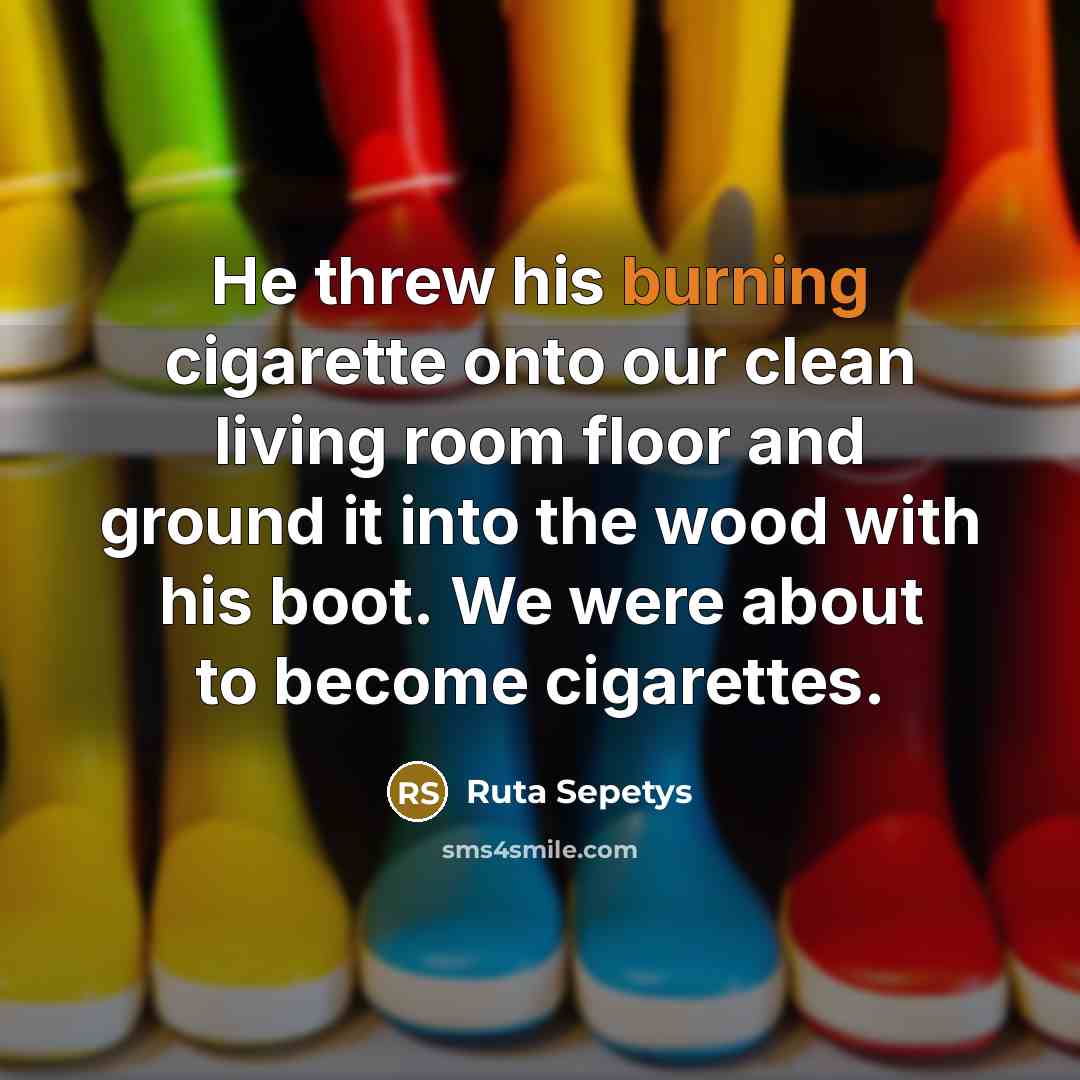 “He threw his burning cigarette onto our clean living room floor and ground it into the wood with his boot. We were about to become cigarettes.” quote by Ruta Sepetys