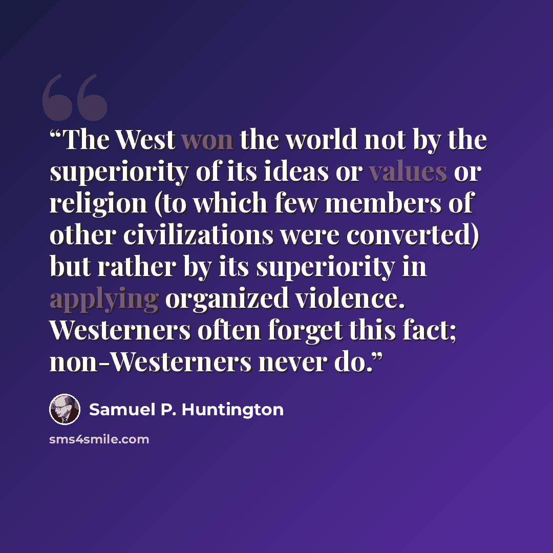 “The West won the world not by the superiority of its ideas or values or religion (to which few members of other civilizations were converted) but rather by its superiority in applying organized violence. Westerners often forget this fact; non-Westerners never do.” quote by Samuel P. Huntington