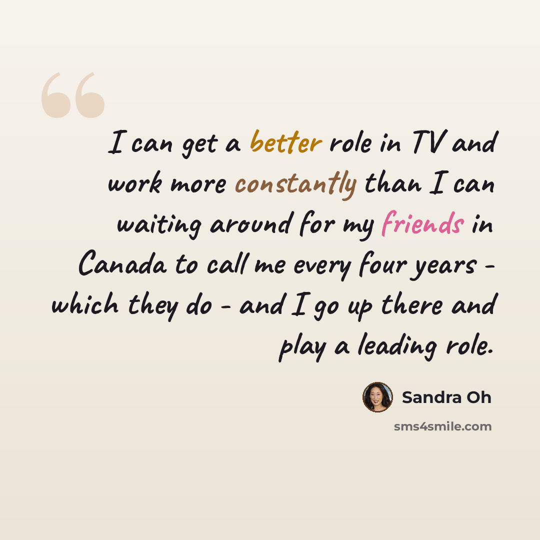 “I can get a better role in TV and work more constantly than I can waiting around for my friends in Canada to call me every four years - which they do - and I go up there and play a leading role.” quote by Sandra Oh