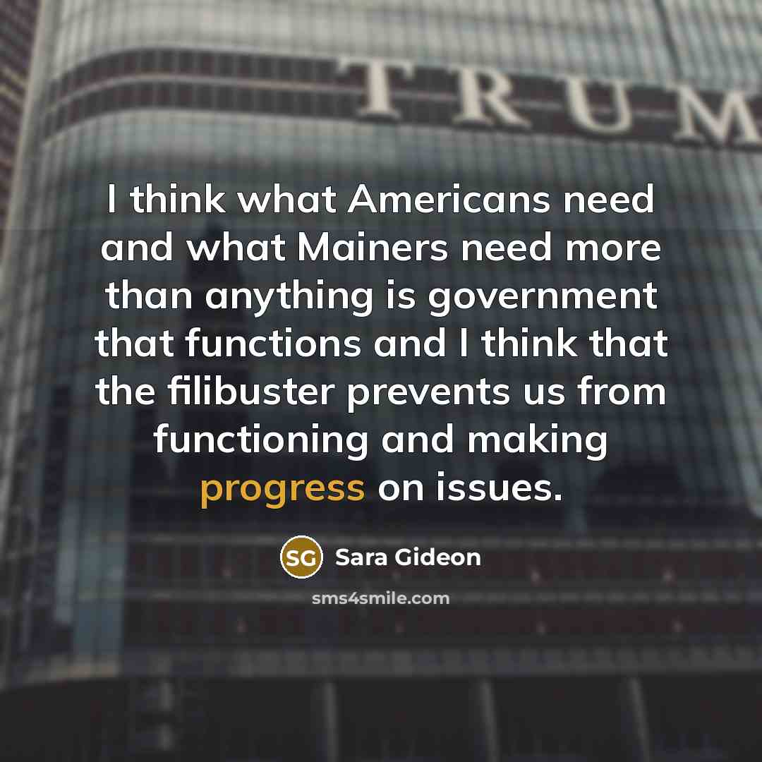“I think what Americans need and what Mainers need more than anything is government that functions and I think that the filibuster prevents us from functioning and making progress on issues.” quote by Sara Gideon