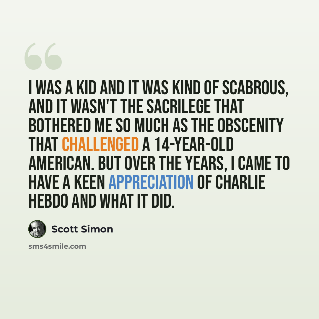 “I was a kid and it was kind of scabrous, and it wasn't the sacrilege that bothered me so much as the obscenity that challenged a 14-year-old American. But over the years, I came to have a keen appreciation of Charlie Hebdo and what it did.” quote by Scott Simon
