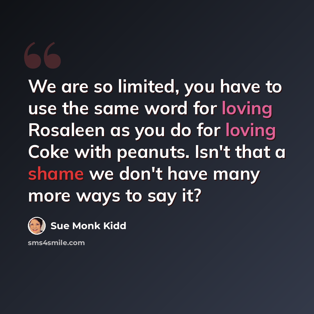“We are so limited, you have to use the same word for loving Rosaleen as you do for loving Coke with peanuts. Isn't that a shame we don't have many more ways to say it?” quote by Sue Monk Kidd
