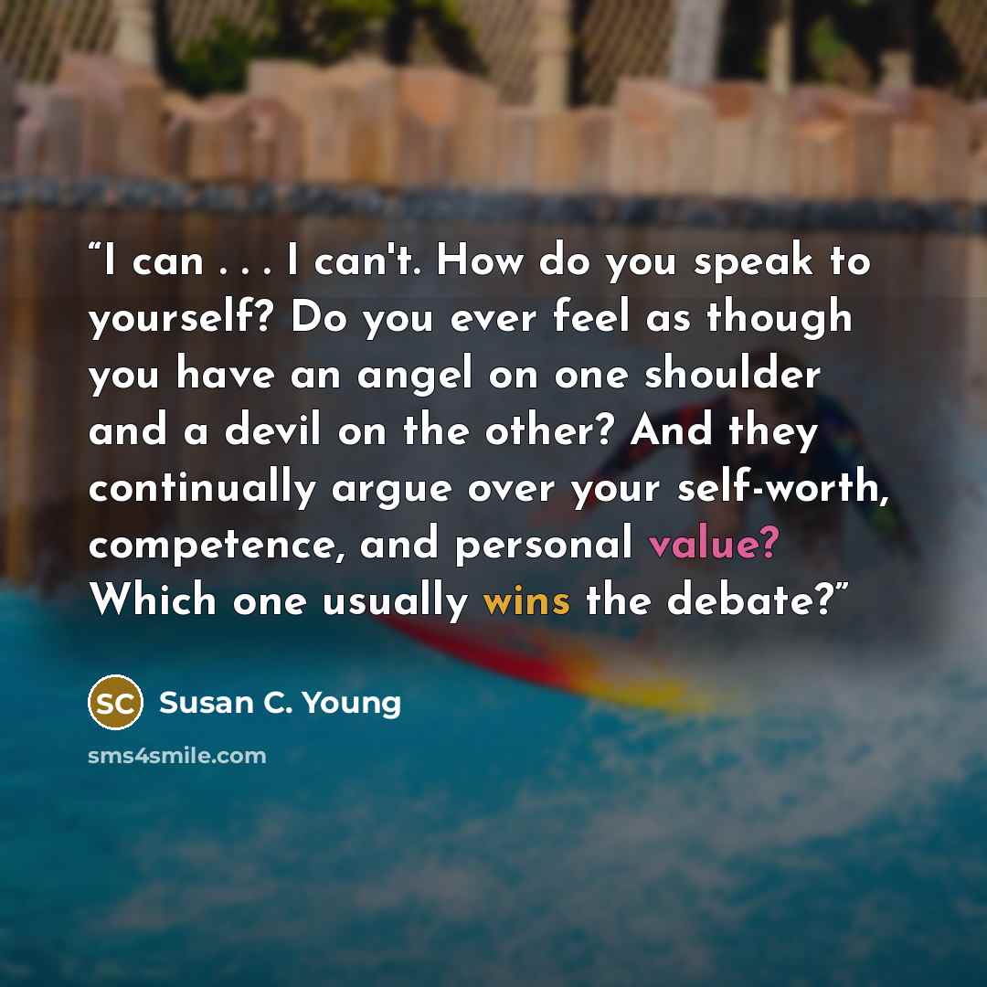 “I can . . . I can't. How do you speak to yourself? Do you ever feel as though you have an angel on one shoulder and a devil on the other? And they continually argue over your self-worth, competence, and personal value? Which one usually wins the debate?” quote by Susan C. Young