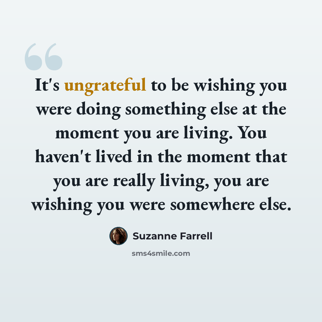 “It's ungrateful to be wishing you were doing something else at the moment you are living. You haven't lived in the moment that you are really living, you are wishing you were somewhere else.” quote by Suzanne Farrell