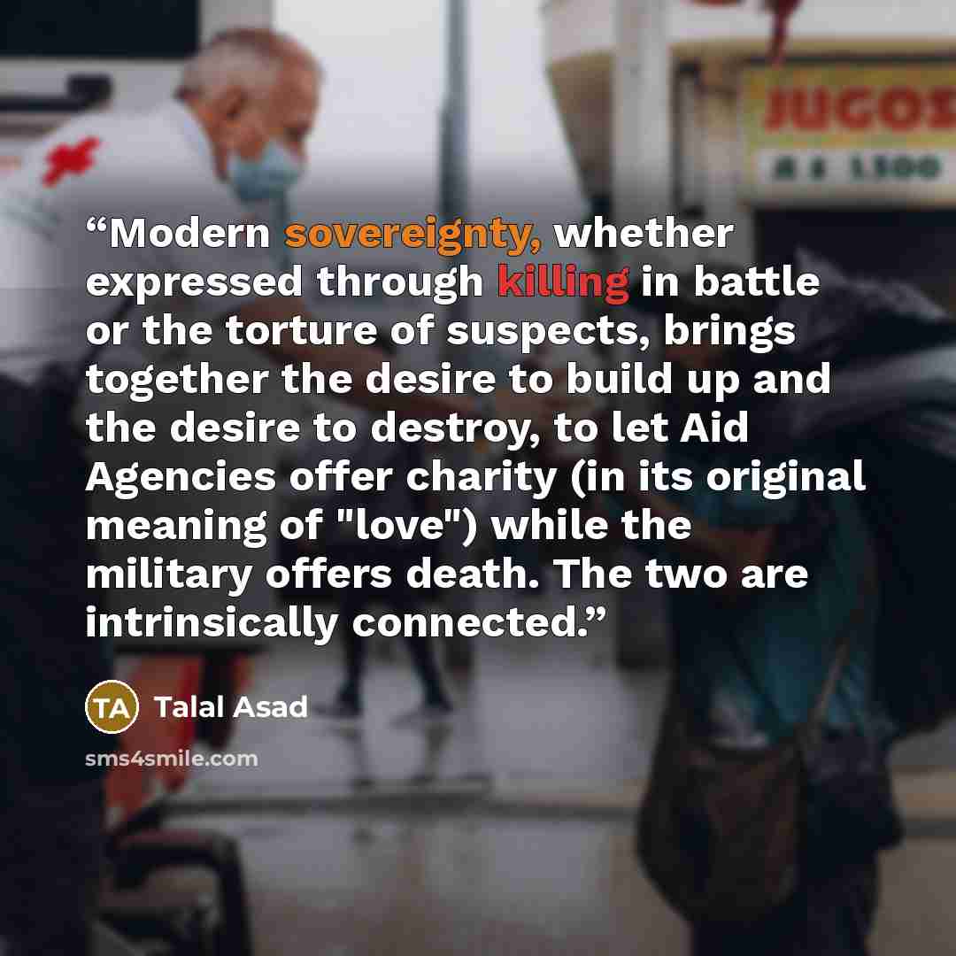 “Modern sovereignty, whether expressed through killing in battle or the torture of suspects, brings together the desire to build up and the desire to destroy, to let Aid Agencies offer charity (in its original meaning of "love") while the military offers death. The two are intrinsically connected.” quote by Talal Asad
