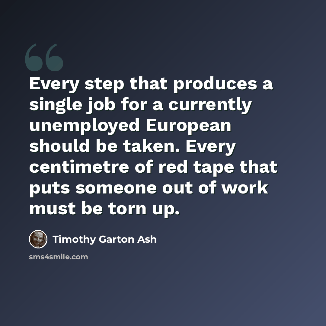 “Every step that produces a single job for a currently unemployed European should be taken. Every centimetre of red tape that puts someone out of work must be torn up.” quote by Timothy Garton Ash