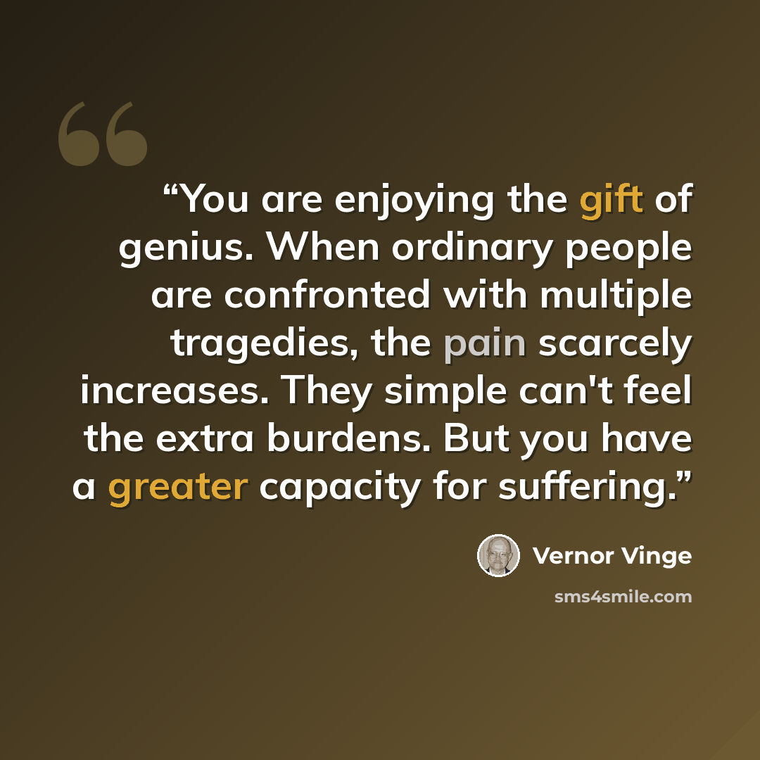 “You are enjoying the gift of genius. When ordinary people are confronted with multiple tragedies, the pain scarcely increases. They simple can't feel the extra burdens. But you have a greater capacity for suffering.” quote by Vernor Vinge