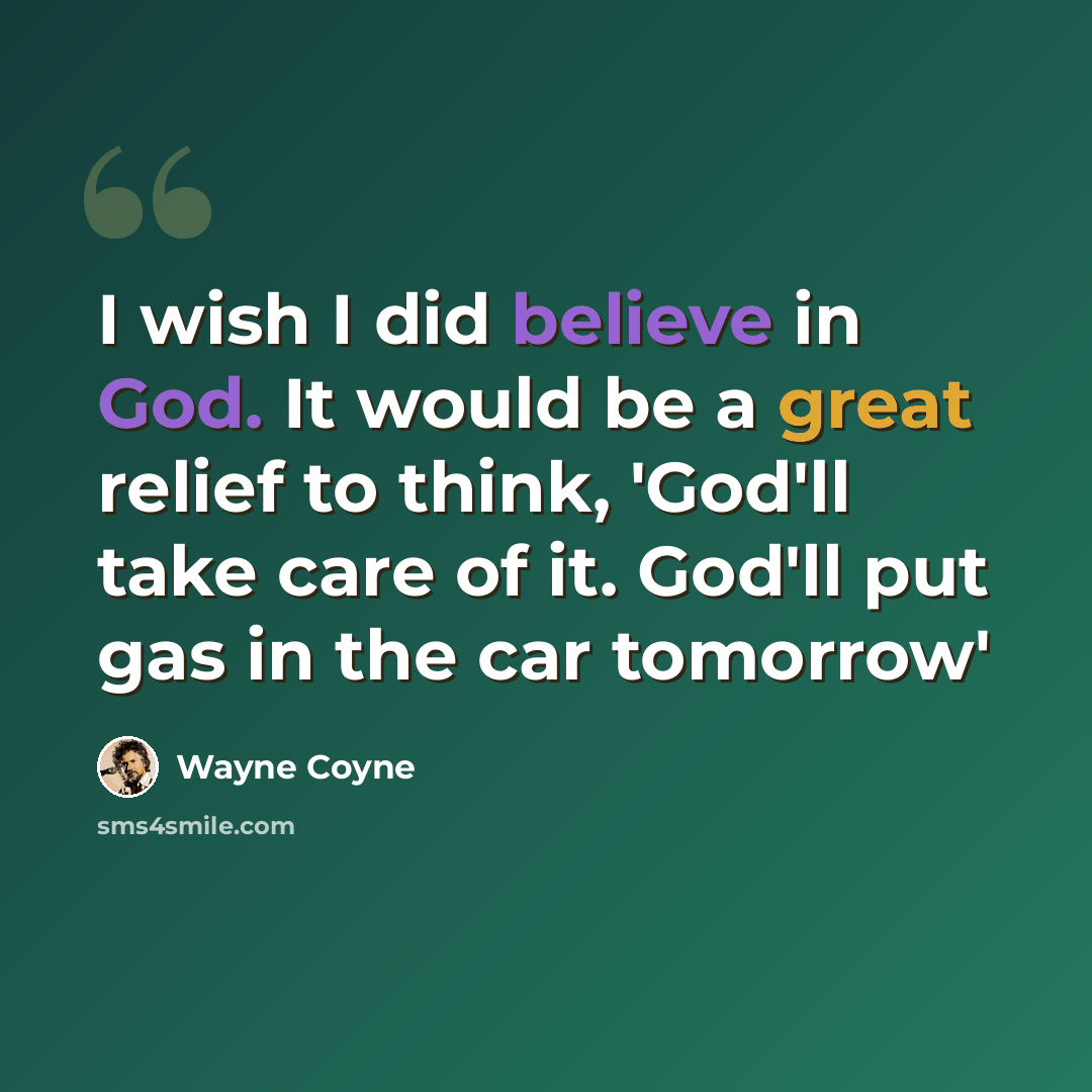 “I wish I did believe in God. It would be a great relief to think, 'God'll take care of it. God'll put gas in the car tomorrow'” quote by Wayne Coyne