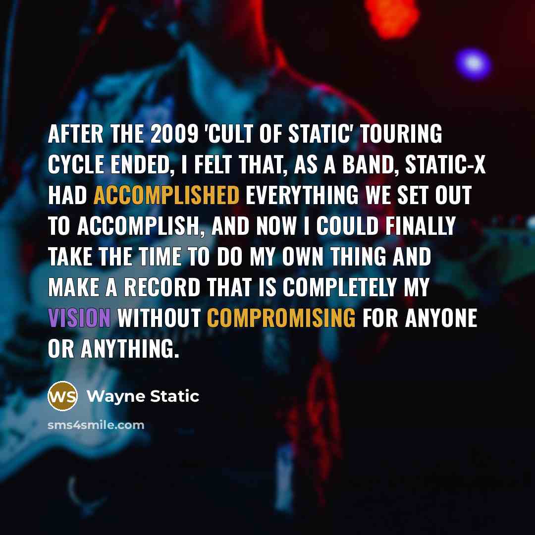“After the 2009 'Cult Of Static' touring cycle ended, I felt that, as a band, Static-X had accomplished everything we set out to accomplish, and now I could finally take the time to do my own thing and make a record that is completely my vision without compromising for anyone or anything.” quote by Wayne Static