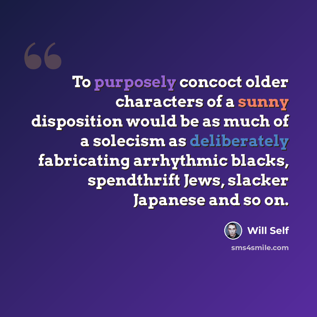 “To purposely concoct older characters of a sunny disposition would be as much of a solecism as deliberately fabricating arrhythmic blacks, spendthrift Jews, slacker Japanese and so on.” quote by Will Self