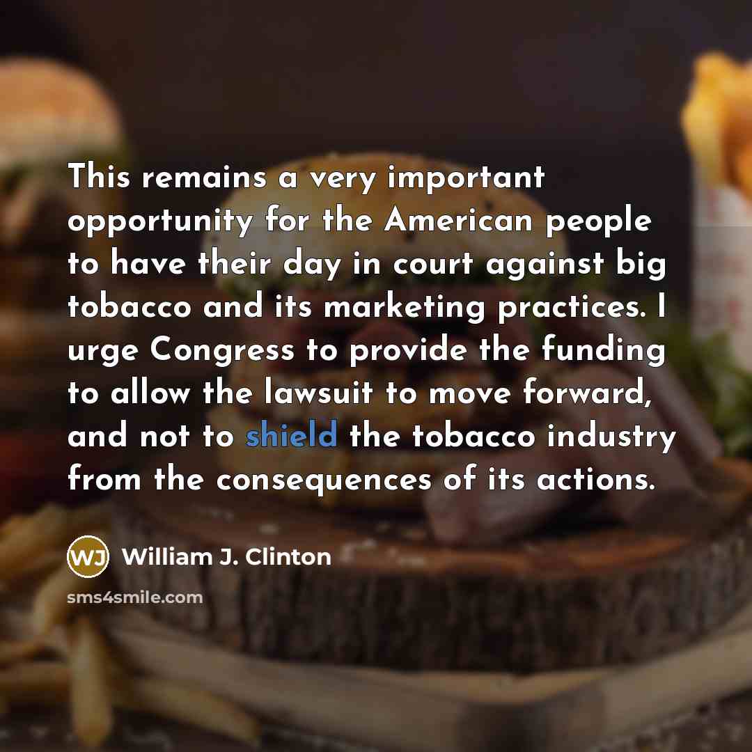 “This remains a very important opportunity for the American people to have their day in court against big tobacco and its marketing practices. I urge Congress to provide the funding to allow the lawsuit to move forward, and not to shield the tobacco industry from the consequences of its actions.” quote by William J. Clinton