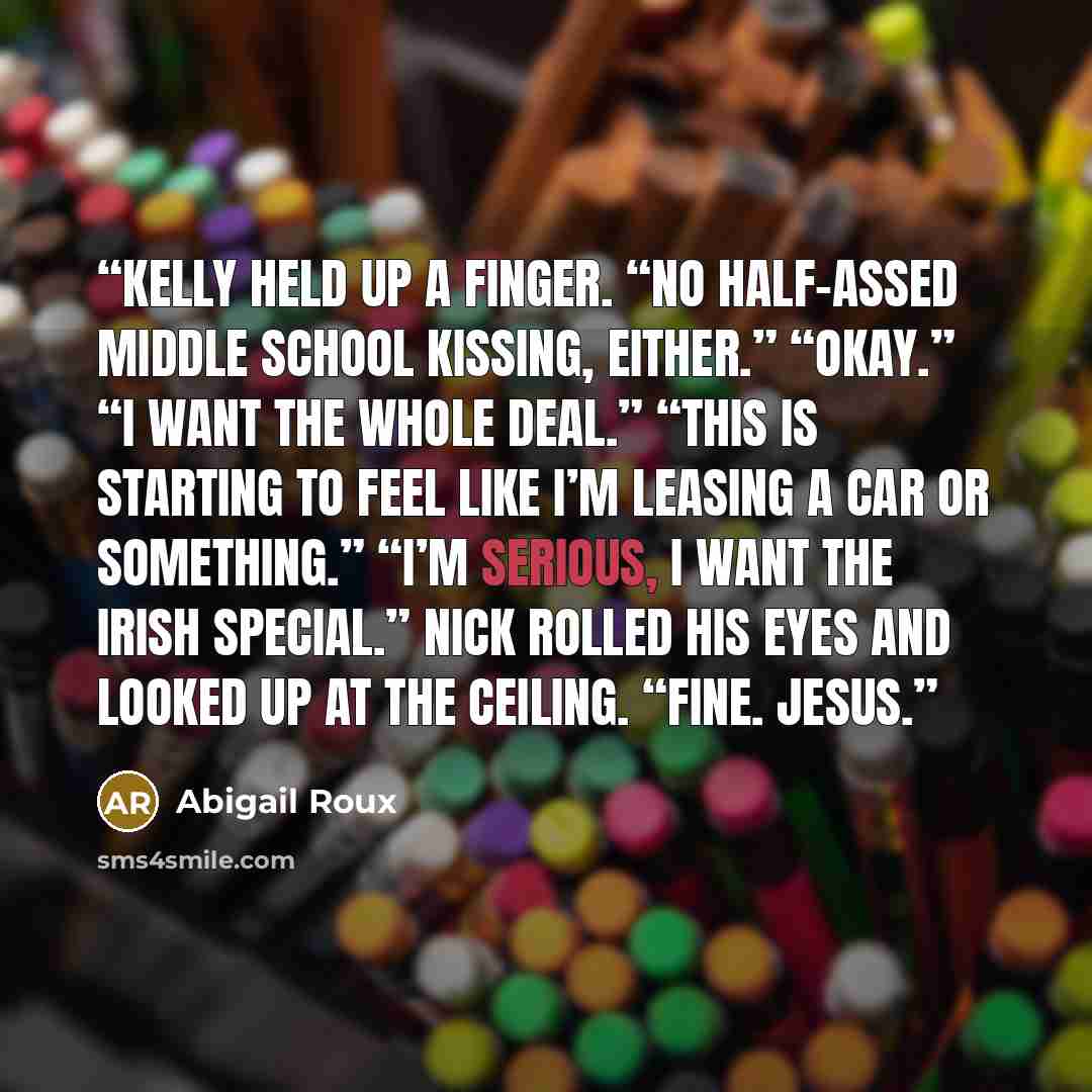 “Kelly held up a finger. “No half-assed middle school kissing, either.” “Okay.” “I want the whole deal.” “This is starting to feel like I’m leasing a car or something.” “I’m serious, I want the Irish special.” Nick rolled his eyes and looked up at the ceiling. “Fine. Jesus.” quote by Abigail Roux