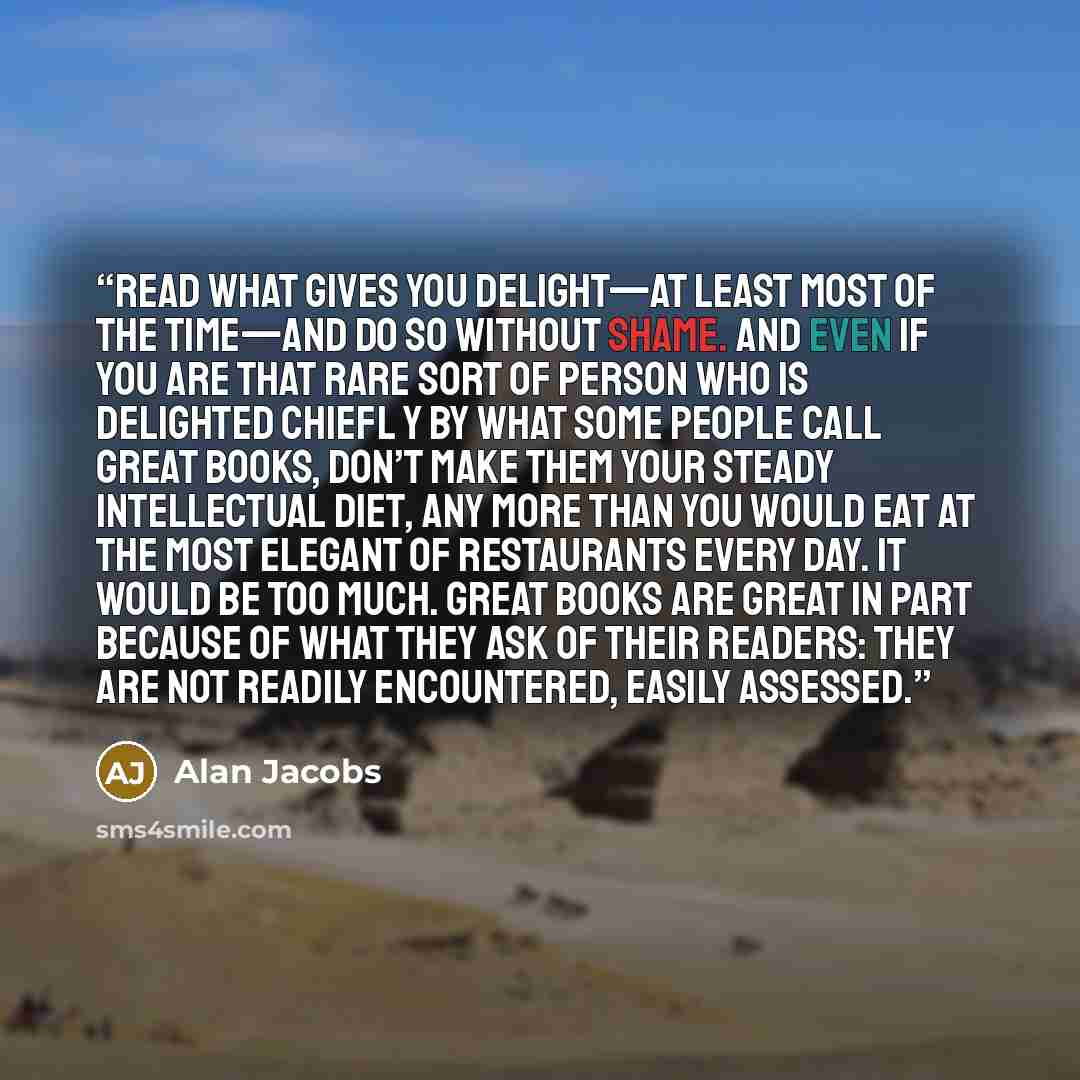 “Read what gives you delight—at least most of the time—and do so without shame. And even if you are that rare sort of person who is delighted chiefl y by what some people call Great Books, don’t make them your steady intellectual diet, any more than you would eat at the most elegant of restaurants…” quote by Alan Jacobs
