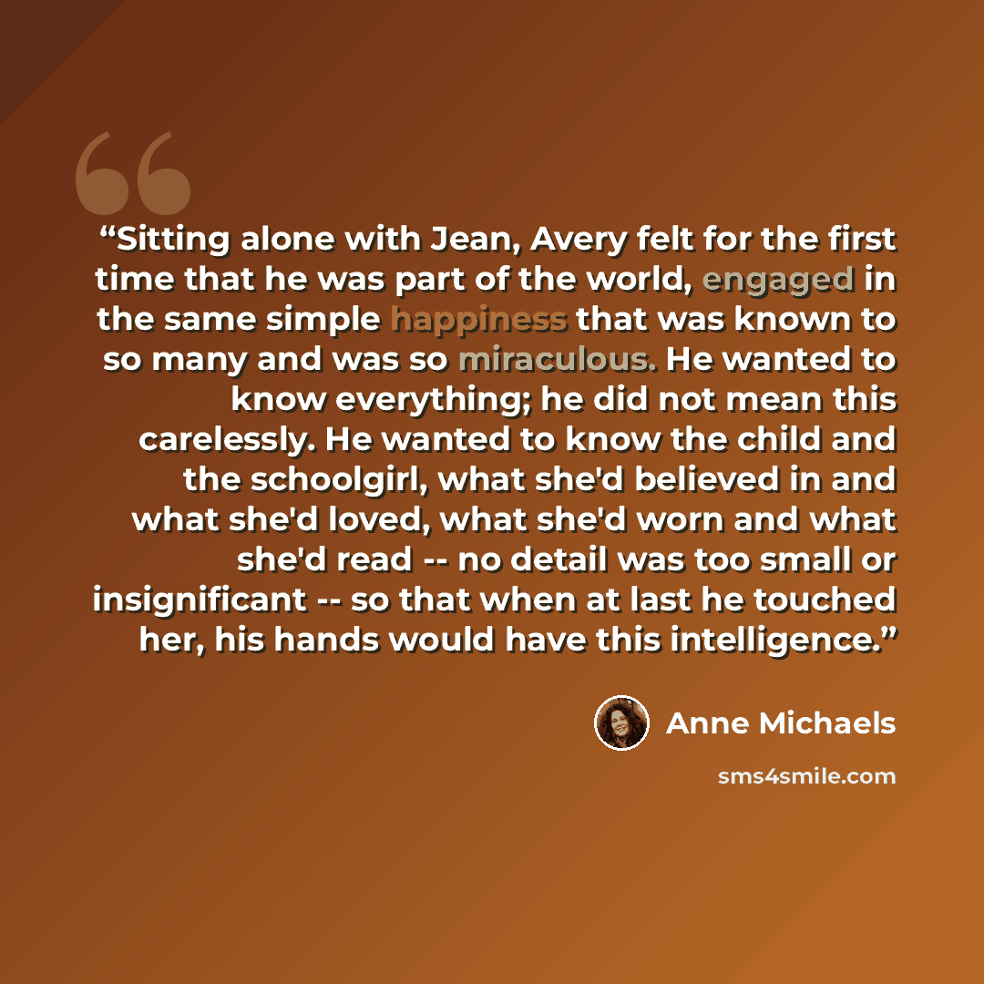 “Sitting alone with Jean, Avery felt for the first time that he was part of the world, engaged in the same simple happiness that was known to so many and was so miraculous. He wanted to know everything; he did not mean this carelessly. He wanted to know the child and the schoolgirl, what she'd…” quote by Anne Michaels