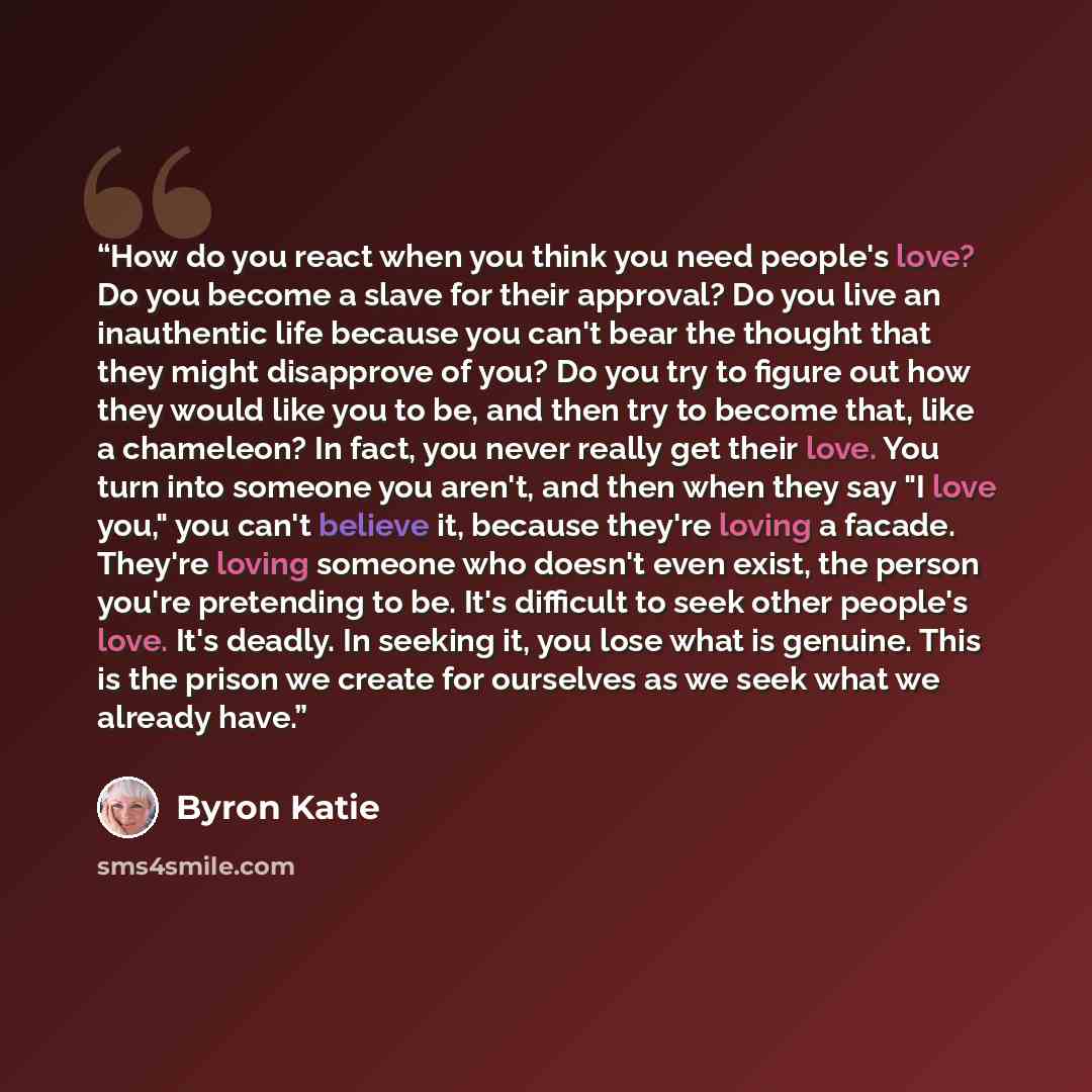 “How do you react when you think you need people's love? Do you become a slave for their approval? Do you live an inauthentic life because you can't bear the thought that they might disapprove of you? Do you try to figure out how they would like you to be, and then try to become that, like a…” quote by Byron Katie