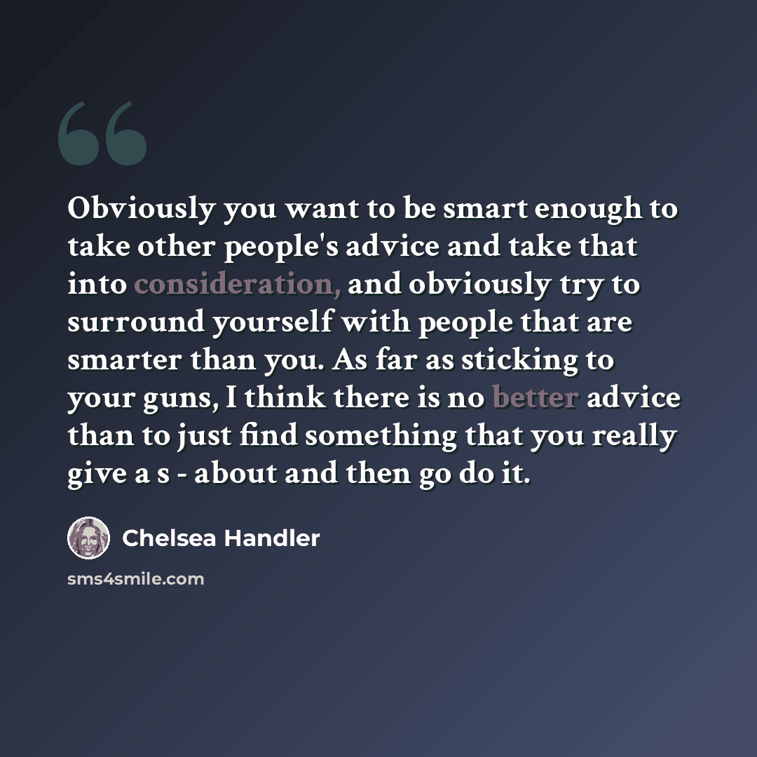 “Obviously you want to be smart enough to take other people's advice and take that into consideration, and obviously try to surround yourself with people that are smarter than you. As far as sticking to your guns, I think there is no better advice than to just find something that you really give a…” quote by Chelsea Handler