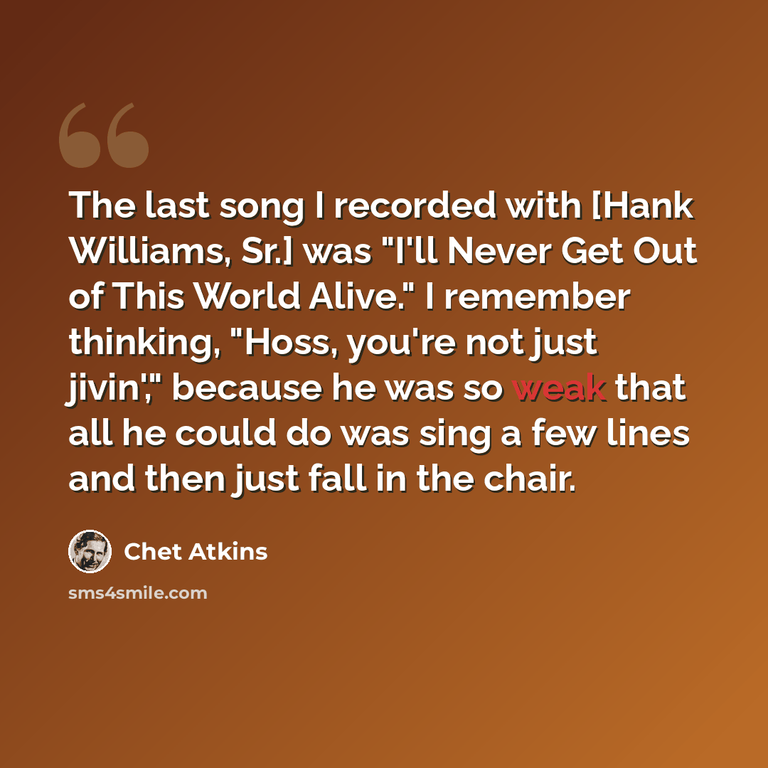 “The last song I recorded with [Hank Williams, Sr.] was "I'll Never Get Out of This World Alive." I remember thinking, "Hoss, you're not just jivin'," because he was so weak that all he could do was sing a few lines and then just fall in the chair.” quote by Chet Atkins