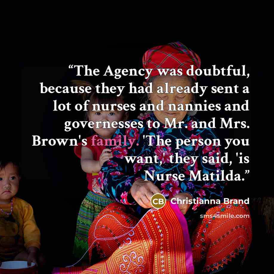 “The Agency was doubtful, because they had already sent a lot of nurses and nannies and governesses to Mr. and Mrs. Brown's family. 'The person you want,' they said, 'is Nurse Matilda.” quote by Christianna Brand