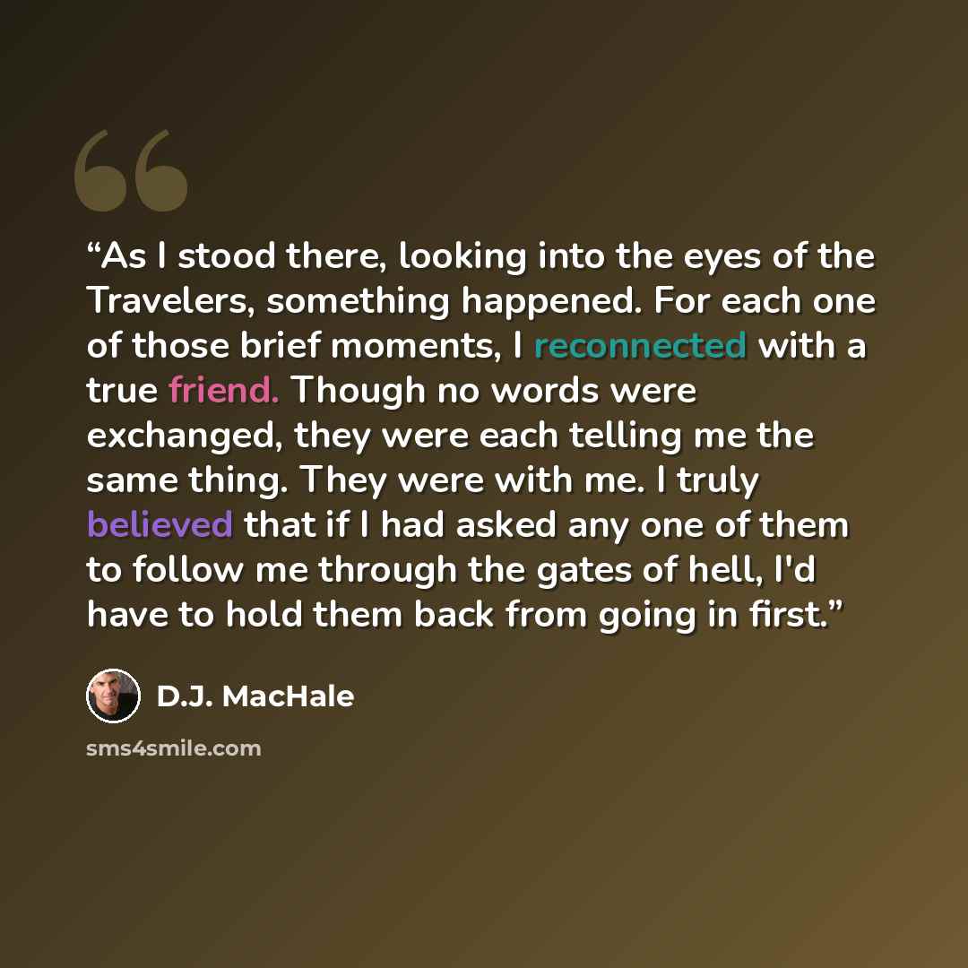 “As I stood there, looking into the eyes of the Travelers, something happened. For each one of those brief moments, I reconnected with a true friend. Though no words were exchanged, they were each telling me the same thing. They were with me. I truly believed that if I had asked any one of them to…” quote by D.J. MacHale