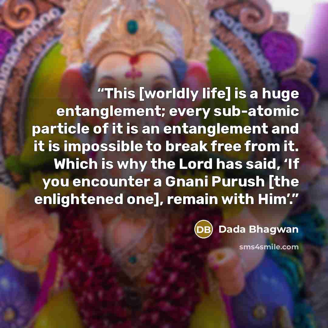 “This [worldly life] is a huge entanglement; every sub-atomic particle of it is an entanglement and it is impossible to break free from it. Which is why the Lord has said, ‘If you encounter a Gnani Purush [the enlightened one], remain with Him’.” quote by Dada Bhagwan