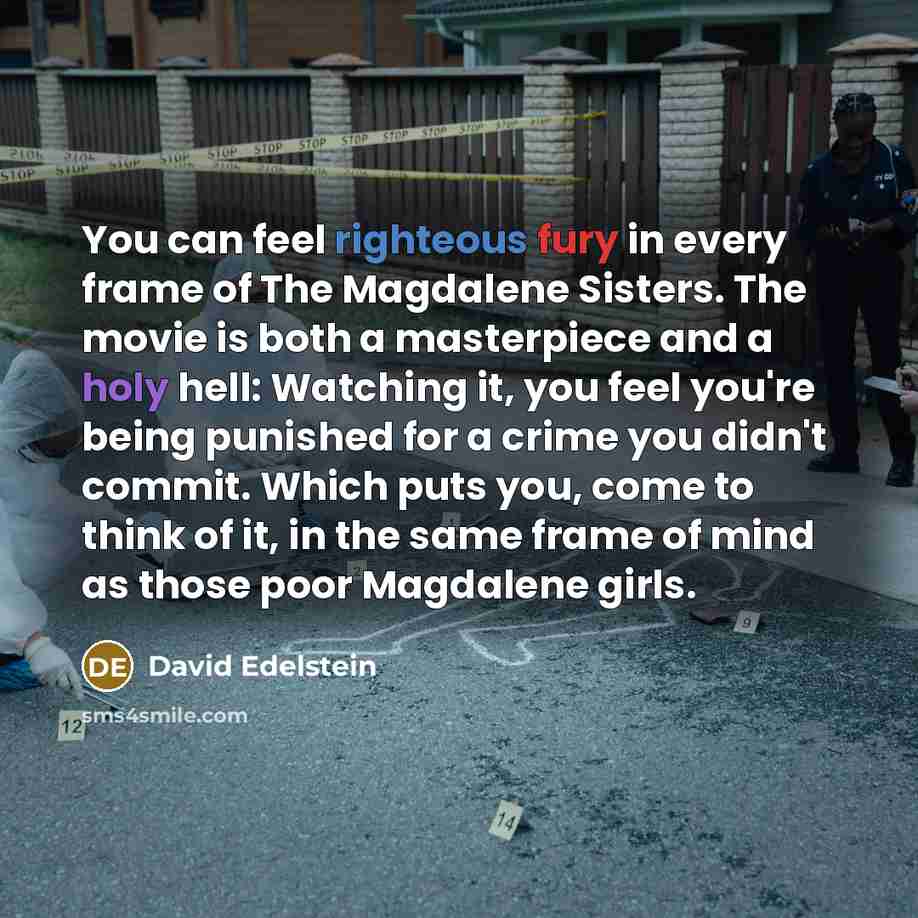 “You can feel righteous fury in every frame of The Magdalene Sisters. The movie is both a masterpiece and a holy hell: Watching it, you feel you're being punished for a crime you didn't commit. Which puts you, come to think of it, in the same frame of mind as those poor Magdalene girls.” quote by David Edelstein